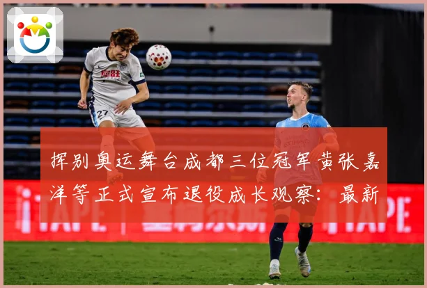 挥别奥运舞台成都三位冠军黄张嘉洋等正式宣布退役成长观察：最新赛事动态与深度分析