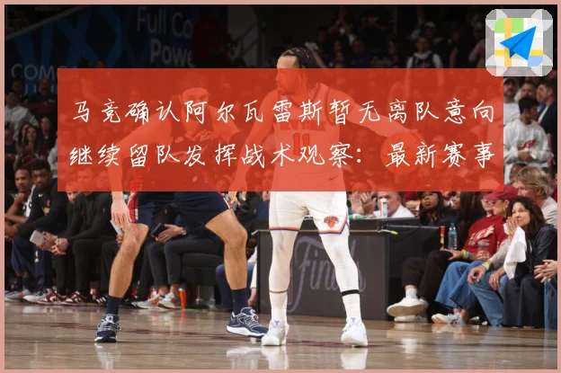 马竞确认阿尔瓦雷斯暂无离队意向继续留队发挥战术观察：最新赛事动态与深度分析