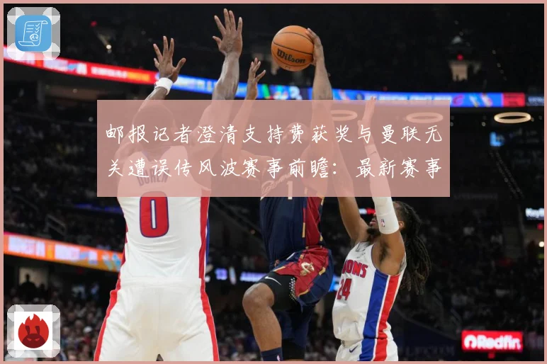 邮报记者澄清支持费获奖与曼联无关遭误传风波赛事前瞻：最新赛事动态与深度分析