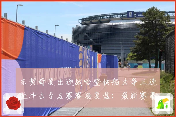 东契奇复出迎战哈登快船力争三连胜冲击季后赛赛场复盘：最新赛事动态与深度分析