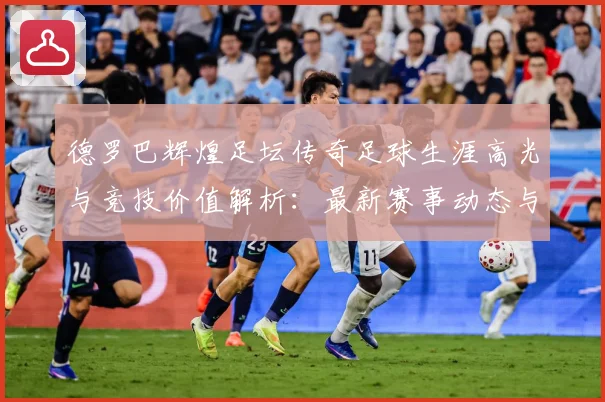 德罗巴辉煌足坛传奇足球生涯高光与竞技价值解析：最新赛事动态与深度分析