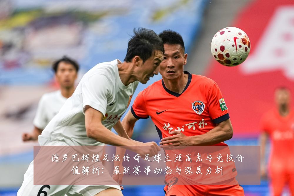 德罗巴辉煌足坛传奇足球生涯高光与竞技价值解析:最新赛事动态与深度分析
